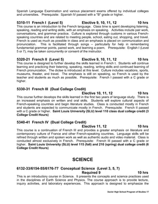 Xavier High School Program of Studies 17
Spanish Language Examination and various placement exams offered by individual colleges
and universities. Prerequisite: Spanish IV passed with a "B" grade or higher.
5310-11 French I (Level 5) Elective 9, 10, 11, 12 10 hrs
This course is an introduction to the French language. Class time is spent developing listening,
speaking, reading and writing skills, with an emphasis on speaking. Activities include pair work,
conversations, and grammar practice. Culture is explored through customs in various French-
speaking countries and are related to meeting people, school, eating out, shopping, and travel.
French is used as much as possible in class and an emphasis is placed on communication and
pronunciation. This is facilitated through songs – particularly for help in remembering
fundamental grammar points, paired work, and learning a poem. Prerequisite: English I (Level
5 or 7), may be taken concurrently or consent of the instructor.
5320-21 French II (Level 5) Elective 9, 10, 11, 12 10 hrs
This course is designed to further develop the skills learned in French I. Students will continue
learning and practicing their listening, speaking, reading, writing skills and continued learning of
French pronunciation. The dictee is introduced at this level. Culture includes vacations, sports,
museums, theater, and travel. The emphasis is still on speaking, so French is used by the
teacher and students as much as possible. Prerequisite: French I passed with a C grade or
higher.
5330-31 French III (Dual College Credit)
Elective 10, 11, 12 10 hrs
This course further develops the skills learned in the first two years of language study. There is
an increased emphasis on written and oral skills. Students will explore cultural aspects of
French-speaking countries and begin literature studies. Class is conducted mostly in French
and students are expected to communicate mostly in French. Prerequisite: French II passed
with a C grade or higher. Saint Louis University (SLU) level 110 class dual college credit (3
College Credit Hours)
5340-41 French IV (Dual College Credit)
Elective 11, 12 10 hrs
This course is a continuation of French III and provides a greater emphasis on literature and
contemporary culture of France and other French-speaking countries. Language skills will be
refined through written and spoken work as well as authentic audio and video material. Class is
conducted almost exclusively in French. Prerequisite: French III passed with a C grade or
higher. Saint Louis University (SLU) level 115 (fall) and 210 (spring) dual college credit (6
College Credit Hours)
SCIENCE
6132-33/6154-55/6176-77 Conceptual Science (Level 3, 5, 7)
Required 9 10 hrs
This is an introductory course in Science. It presents the concepts and science practices used
in the disciplines of Earth Science and Physics. The course approach is to provide lecture,
inquiry activities, and laboratory experiences. This approach is designed to emphasize the
 