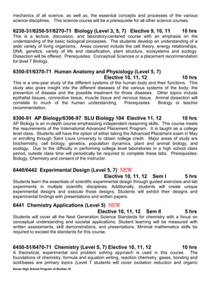 Xavier High School Program of Studies 18
mechanics of all science, as well as, the essential concepts and processes of the various
science disciplines. This science course will be a prerequisite for all other science courses.
6230-31/6250-51/6270-71 Biology (Level 3, 5, 7) Elective 9, 10, 11 10 hrs
This is a lecture, discussion, and laboratory-centered course with an emphasis on the
understanding of the basic biological processes. The students develop an understanding of a
wide variety of living organisms. Areas covered include the cell theory, energy relationships,
DNA, genetics, variety of life and classification, plant structure, ecosystems and ecology.
Dissection will be offered. Prerequisites: Conceptual Sciences or a placement recommendation
for level 7 Biology.
6350-51/6370-71 Human Anatomy and Physiology (Level 5, 7)
Elective 10, 11, 12 10 hrs
This is a one-year study of the different systems of the human body and their functions. This
study also gives insight into the different diseases of the various systems of the body; the
prevention of disease and the possible treatment for those diseases. Other topics include
epithelial tissues, connective tissue, muscle tissue and nervous tissue. Animal dissection will
correlate to much of the human understanding. Prerequisites: Biology or teacher
recommendation.
6390-91 AP Biology/6396-97 SLU Biology 104 Elective 11, 12 10 hrs
AP Biology is an in-depth course emphasizing independent reasoning skills. This course meets
the requirements of the International Advanced Placement Program. It is taught as a college
level class. Students will have the option of either taking the Advanced Placement exam in May
or enrolling through Saint Louis University to obtain college credit. Major areas of study are
biochemistry, cell biology, genetics, population dynamics, plant and animal biology, and
ecology. Due to the difficulty in performing college level laboratories in a high school class
period, outside class time will periodically be required to complete these labs. Prerequisites:
Biology, Chemistry and consent of the instructor.
6440/6442 Experimental Design (Level 5, 7) NEW
Elective 10, 11, 12 Sem I 5 hrs
Students learn the essentials of scientific experimental design through guided exercises and lab
experiments in multiple scientific disciplines. Additionally, students will create unique
experimental designs and execute those designs. Students will exhibit their designs and
experimental findings with presentations and written papers.
6441 Chemistry Applications (Level 5) NEW
Elective 10, 11, 12 Sem II 5 hrs
Students will cover all the Next Generation Science Standards for chemistry with a focus on
conceptual understanding and societal applications. Student learning will be measured with
written assessments, skill demonstrations, and presentations. Minimal mathematics skills be
required to exceed the standards for this course.
6450-51/6470-71 Chemistry (Level 5, 7) Elective 10, 11, 12 10 hrs
A theoretical, experimental and problem solving approach is used in this course. The
foundations of chemistry, formula and equation writing, reaction chemistry, gases, bonding and
acid/bases are primary topics (Level 7 students will cover oxidation reduction and organic
 