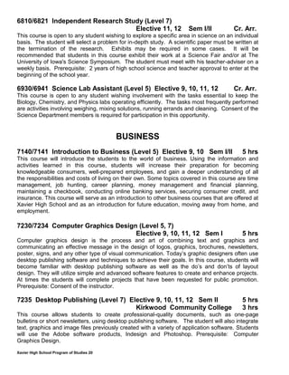 Xavier High School Program of Studies 20
6810/6821 Independent Research Study (Level 7)
Elective 11, 12 Sem I/II Cr. Arr.
This course is open to any student wishing to explore a specific area in science on an individual
basis. The student will select a problem for in-depth study. A scientific paper must be written at
the termination of the research. Exhibits may be required in some cases. It will be
recommended that students in this course exhibit their work at a Science Fair and/or at The
University of Iowa's Science Symposium. The student must meet with his teacher-adviser on a
weekly basis. Prerequisite: 2 years of high school science and teacher approval to enter at the
beginning of the school year.
6930/6941 Science Lab Assistant (Level 5) Elective 9, 10, 11, 12 Cr. Arr.
This course is open to any student wishing involvement with the tasks essential to keep the
Biology, Chemistry, and Physics labs operating efficiently. The tasks most frequently performed
are activities involving weighing, mixing solutions, running errands and cleaning. Consent of the
Science Department members is required for participation in this opportunity.
BUSINESS
7140/7141 Introduction to Business (Level 5) Elective 9, 10 Sem I/II 5 hrs
This course will introduce the students to the world of business. Using the information and
activities learned in this course, students will increase their preparation for becoming
knowledgeable consumers, well-prepared employees, and gain a deeper understanding of all
the responsibilities and costs of living on their own. Some topics covered in this course are time
management, job hunting, career planning, money management and financial planning,
maintaining a checkbook, conducting online banking services, securing consumer credit, and
insurance. This course will serve as an introduction to other business courses that are offered at
Xavier High School and as an introduction for future education, moving away from home, and
employment.
7230/7234 Computer Graphics Design (Level 5, 7)
Elective 9, 10, 11, 12 Sem I 5 hrs
Computer graphics design is the process and art of combining text and graphics and
communicating an effective message in the design of logos, graphics, brochures, newsletters,
poster, signs, and any other type of visual communication. Today’s graphic designers often use
desktop publishing software and techniques to achieve their goals. In this course, students will
become familiar with desktop publishing software as well as the do’s and don’ts of layout
design. They will utilize simple and advanced software features to create and enhance projects.
At times the students will complete projects that have been requested for public promotion.
Prerequisite: Consent of the instructor.
7235 Desktop Publishing (Level 7) Elective 9, 10, 11, 12 Sem II 5 hrs
Kirkwood Community College 3 hrs
This course allows students to create professional-quality documents, such as one-page
bulletins or short newsletters, using desktop publishing software. The student will also integrate
text, graphics and image files previously created with a variety of application software. Students
will use the Adobe software products, Indesign and Photoshop. Prerequisite: Computer
Graphics Design.
 