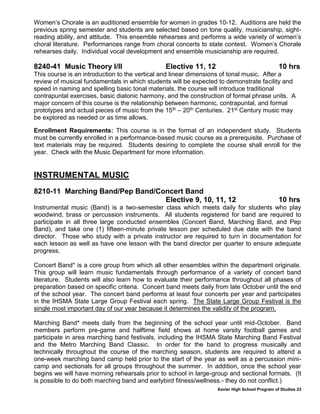Xavier High School Program of Studies 23
Women’s Chorale is an auditioned ensemble for women in grades 10-12. Auditions are held the
previous spring semester and students are selected based on tone quality, musicianship, sight-
reading ability, and attitude. This ensemble rehearses and performs a wide variety of women’s
choral literature. Performances range from choral concerts to state contest. Women’s Chorale
rehearses daily. Individual vocal development and ensemble musicianship are required.
8240-41 Music Theory I/II Elective 11, 12 10 hrs
This course is an introduction to the vertical and linear dimensions of tonal music. After a
review of musical fundamentals in which students will be expected to demonstrate facility and
speed in naming and spelling basic tonal materials, the course will introduce traditional
contrapuntal exercises, basic diatonic harmony, and the construction of formal phrase units. A
major concern of this course is the relationship between harmonic, contrapuntal, and formal
prototypes and actual pieces of music from the 15th – 20th Centuries. 21st Century music may
be explored as needed or as time allows.
Enrollment Requirements: This course is in the format of an independent study. Students
must be currently enrolled in a performance-based music course as a prerequisite. Purchase of
text materials may be required. Students desiring to complete the course shall enroll for the
year. Check with the Music Department for more information.
INSTRUMENTAL MUSIC
8210-11 Marching Band/Pep Band/Concert Band
Elective 9, 10, 11, 12 10 hrs
Instrumental music (Band) is a two-semester class which meets daily for students who play
woodwind, brass or percussion instruments. All students registered for band are required to
participate in all three large conducted ensembles (Concert Band, Marching Band, and Pep
Band), and take one (1) fifteen-minute private lesson per scheduled due date with the band
director. Those who study with a private instructor are required to turn in documentation for
each lesson as well as have one lesson with the band director per quarter to ensure adequate
progress.
Concert Band* is a core group from which all other ensembles within the department originate.
This group will learn music fundamentals through performance of a variety of concert band
literature. Students will also learn how to evaluate their performance throughout all phases of
preparation based on specific criteria. Concert band meets daily from late October until the end
of the school year. The concert band performs at least four concerts per year and participates
in the IHSMA State Large Group Festival each spring. The State Large Group Festival is the
single most important day of our year because it determines the validity of the program.
Marching Band* meets daily from the beginning of the school year until mid-October. Band
members perform pre-game and halftime field shows at home varsity football games and
participate in area marching band festivals, including the IHSMA State Marching Band Festival
and the Metro Marching Band Classic. In order for the band to progress musically and
technically throughout the course of the marching season, students are required to attend a
one-week marching band camp held prior to the start of the year as well as a percussion mini-
camp and sectionals for all groups throughout the summer. In addition, once the school year
begins we will have morning rehearsals prior to school in large-group and sectional formats. (It
is possible to do both marching band and earlybird fitness/wellness.- they do not conflict.)
 