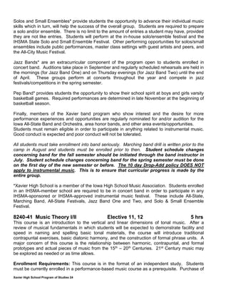 Xavier High School Program of Studies 24
Solos and Small Ensembles* provide students the opportunity to advance their individual music
skills which in turn, will help the success of the overall group. Students are required to prepare
a solo and/or ensemble. There is no limit to the amount of entries a student may have, provided
they are not like entries. Students will perform at the in-house solo/ensemble festival and the
IHSMA State Solo and Small Ensemble Festival. Other performing opportunities for solos/small
ensembles include public performances, master class settings with guest artists and peers, and
the All-City Music Festival.
Jazz Bands* are an extracurricular component of the program open to students enrolled in
concert band. Auditions take place in September and regularly scheduled rehearsals are held in
the mornings (for Jazz Band One) and on Thursday evenings (for Jazz Band Two) until the end
of April. These groups perform at concerts throughout the year and compete in jazz
festivals/competitions in the spring semester.
Pep Band* provides students the opportunity to show their school spirit at boys and girls varsity
basketball games. Required performances are determined in late November at the beginning of
basketball season.
Finally, members of the Xavier band program who show interest and the desire for more
performance experiences and opportunities are regularly nominated for and/or audition for the
Iowa All-State Band and Orchestra, area honor bands, and other area events/opportunities.
Students must remain eligible in order to participate in anything related to instrumental music.
Good conduct is expected and poor conduct will not be tolerated.
All students must take enrollment into band seriously. Marching band drill is written prior to the
camp in August and students must be enrolled prior to then. Student schedule changes
concerning band for the fall semester should be initiated through the band instructor in
July. Student schedule changes concerning band for the spring semester must be done
on the first day of the new semester or before. The 10 day Drop-Add policy DOES NOT
apply to instrumental music. This is to ensure that curricular progress is made by the
entire group.
*Xavier High School is a member of the Iowa High School Music Association. Students enrolled
in an IHSMA-member school are required to be in concert band in order to participate in any
IHSMA-sponsored or IHSMA-approved instrumental music festival. These include All-State,
Marching Band, All-State Festivals, Jazz Band One and Two, and Solo & Small Ensemble
Festival.
8240-41 Music Theory I/II Elective 11, 12 5 hrs
This course is an introduction to the vertical and linear dimensions of tonal music. After a
review of musical fundamentals in which students will be expected to demonstrate facility and
speed in naming and spelling basic tonal materials, the course will introduce traditional
contrapuntal exercises, basic diatonic harmony, and the construction of formal phrase units. A
major concern of this course is the relationship between harmonic, contrapuntal, and formal
prototypes and actual pieces of music from the 15th – 20th Centuries. 21st Century music may
be explored as needed or as time allows.
Enrollment Requirements: This course is in the format of an independent study. Students
must be currently enrolled in a performance-based music course as a prerequisite. Purchase of
 