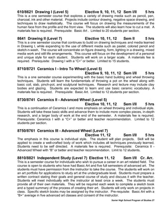 Xavier High School Program of Studies 27
610/8621 Drawing I (Level 5) Elective 9, 10, 11, 12 Sem I/II 5 hrs
This is a one semester course that explores a variety of drawing media such as pencil, pen,
charcoal, ink and other material. Projects include contour drawing, negative space drawing, and
techniques to draw realistically. The course will focus on drawing the measurements of the
human face from the profile and the front view. The students will also learn how to cut a mat. A
materials fee is required. Prerequisite: Basic Art . Limited to 20 students per section.
8641 Drawing II (Level 7) Elective 10, 11, 12 Sem II 5 hrs
This is a one semester course that continues to build on drawing techniques and media learned
in Drawing I, while expanding to the use of different media such as pastel, colored pencil and
sketch-n-wash. The course will concentrate on figure drawing, form, lighting in a drawing, mixed
media work and still life arrangements. This course will focus on the development of a personal
and unique style for each student. Students will work on a larger scale. A materials fee is
required. Prerequisite: Drawing I with a “C+” or better. Limited to 15 students.
8710/8721 Ceramics I - Intro To Wheel (Level 5)
Elective 9, 10, 11, 12 Sem I/II 5 hrs
This is a one semester course experimenting with the basic hand building and wheel throwing
techniques. Students will learn the fundamentals of throwing a pot on the wheel along with
basic coil, slab, pinch-pot, and sculptural techniques. Research and lecture may include clay
bodies and glazing. Students are expected to learn and use basic ceramic vocabulary. A
materials fee is required. Prerequisite: Basic Art. Limited to 12 students per section.
8730/8741 Ceramics II - Advanced Wheel (Level 5)
Elective 10, 11, 12 Sem I/II 5 hrs
This is a continuation of Ceramics I and more emphasis on wheel throwing and individual style.
Students will take these basic skills and advance them to include more complex pieces, in-depth
research, and a larger body of work at the end of the semester. A materials fee is required.
Prerequisite: Ceramics I with a “C+” or better and teacher recommendation. Limited to 12
students per section.
8750/8761 Ceramics III - Advanced Wheel (Level 7)
Elective 11, 12 Sem I/II 5 hrs
The emphasis in this course is individual style. The student will plan projects. Skill will be
applied to create a well-crafted body of work which includes all techniques previously learned.
Students need to be self directed. A materials fee is required. Prerequisite: Ceramics II -
Advanced Wheel with “B” or better and teacher recommendation. Limit to 12 students.
8810/8821 Independent Study (Level 7) Elective 11, 12 Sem I/II Cr. Arr.
This is a semester course for individuals who wish to pursue a career in an art related field. The
course is open to students who have had Basic Art and five full semesters of advanced art. The
students must have permission from the instructor to take the course. The students will work on
an art portfolio for applications to study art at the undergraduate level. Students must prepare a
written contract stating their goals and general course of study and discuss it with the teacher.
Students will meet individually with the instructor at least once a week. The students must
provide all of their own materials. They will be required each week to complete a sketch book
and a typed summary of the process of creating their art. Students will only work on projects in
class. Specific sketch books may be assigned by the instructor. Pre-requisite: Basic Art with a
“B+” average in five advanced art classes and consent of the instructor.
 