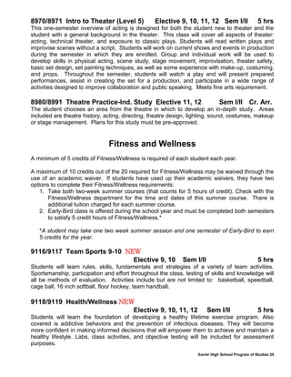 Xavier High School Program of Studies 29
8970/8971 Intro to Theater (Level 5) Elective 9, 10, 11, 12 Sem I/II 5 hrs
This one-semester overview of acting is designed for both the student new to theater and the
student with a general background in the theater. This class will cover all aspects of theater:
acting, technical theater, and exposure to classic plays. Students will read written plays and
improvise scenes without a script. Students will work on current shows and events in production
during the semester in which they are enrolled. Group and individual work will be used to
develop skills in physical acting, scene study, stage movement, improvisation, theater safety,
basic set design, set painting techniques, as well as some experience with make-up, costuming,
and props. Throughout the semester, students will watch a play and will present prepared
performances, assist in creating the set for a production, and participate in a wide range of
activities designed to improve collaboration and public speaking. Meets fine arts requirement.
8980/8991 Theatre Practice-Ind. Study Elective 11, 12 Sem I/II Cr. Arr.
The student chooses an area from the theatre in which to develop an in-depth study. Areas
included are theatre history, acting, directing, theatre design, lighting, sound, costumes, makeup
or stage management. Plans for this study must be pre-approved.
Fitness and Wellness
A minimum of 5 credits of Fitness/Wellness is required of each student each year.
A maximum of 10 credits out of the 20 required for Fitness/Wellness may be waived through the
use of an academic waiver. If students have used up their academic waivers, they have two
options to complete their Fitness/Wellness requirements:
1. Take both two-week summer courses (that counts for 5 hours of credit). Check with the
Fitness/Wellness department for the time and dates of this summer course. There is
additional tuition charged for each summer course.
2. Early-Bird class is offered during the school year and must be completed both semesters
to satisfy 5 credit hours of Fitness/Wellness.*
*A student may take one two week summer session and one semester of Early-Bird to earn
5 credits for the year.
9116/9117 Team Sports 9-10 NEW
Elective 9, 10 Sem I/II 5 hrs
Students will learn rules, skills, fundamentals and strategies of a variety of team activities.
Sportsmanship, participation and effort throughout the class, testing of skills and knowledge will
all be methods of evaluation. Activities include but are not limited to: basketball, speedball,
cage ball, 16 inch softball, floor hockey, team handball.
9118/9119 Health/Wellness NEW
Elective 9, 10, 11, 12 Sem I/II 5 hrs
Students will learn the foundation of developing a healthy lifetime exercise program. Also
covered is addictive behaviors and the prevention of infectious diseases. They will become
more confident in making informed decisions that will empower them to achieve and maintain a
healthy lifestyle. Labs, class activities, and objective testing will be included for assessment
purposes.
 