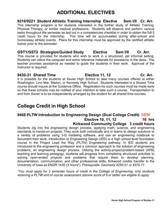 Xavier High School Program of Studies 31
ADDITIONAL ELECTIVES
9210/9221 Student Athletic Training Internship Elective Sem I/II Cr. Arr.
This internship program is for students interested in the further study of Athletic Training,
Physical Therapy, or similar medical professions. Students will observe and perform various
tasks throughout the semester as laid out in a competencies checklist in order to obtain the full 5
credit hours for the internship. This time will be accumulated during after-school and
home/away athletic events. Plans for this internship must be approved by the certified athletic
trainer prior to the semester.
GST1/GST2 Strategies/Guided Study Elective Sem I/II Cr. Arr.
This course is provided for students who wish to work in a structured, yet informal setting.
Students can utilize the computer and some reference materials for assistance in the class. The
teacher provides assistance as needed to guide the students in their work. Approval of the
instructor is required.
9430-31 Shared Time Elective 11, 12 Cr. Arr.
It is possible for the students at Xavier High School to take many courses offered at either
Washington, Linn Mar, Marion, or Kennedy High School. Students interested in a Shared Time
course should inquire at the Guidance Office. Registration for such courses must be made early
so that these schools may be notified of your intention to take such a course. Transportation to
and from Xavier is to be independently arranged by the student for all shared time courses.
College Credit in High School
9468 PLTW Introduction to Engineering Design (Dual College Credit) NEW
Elective 10, 11, 12 10 hrs
Kirkwood Community College 3 credit hours
Students dig into the engineering design process, applying math, science, and engineering
standards to hands-on projects. They work both individually and in teams to design solutions to
a variety of problems using 3-D modeling software, and use an engineering notebook to
document their work. Introduction to Engineering Design (IED) is a high school level foundation
course in the Project Lead the Way (PLTW) Engineering pathway. In IED students are
introduced to the engineering profession and a common approach to the solution of engineering
problems, an engineering design process. Utilizing the activity-project-problem-based (APB)
teaching and learning pedagogy, students will progress from completing structured activities to
solving open-ended projects and problems that require them to develop planning,
documentation, communication, and other professional skills. Kirkwood credits transfer to the
University of Iowa as ENGR:1430 (3 hours*). Prerequisite: Geometry 4250-51 or 4270-71.
*You must apply for 3 semester hours of credit in the College of Engineering; only students
receiving a PLTW end of course assessment stanine score of 6 or better are eligible to apply.
 