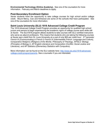 Xavier High School Program of Studies 33
Environmental Technology (Online Academy). See one of the counselors for more
information. February and March deadlines to apply.
Post-Secondary Enrollment Option
Xavier students have the opportunity to take college courses for high school and/or college
credit. Mount Mercy, Coe and Kirkwood are some of the schools that have participated. See
one of the counselors for more information.
Saint Louis University (SLU) 1818 Advanced College Credit Program
The 1818 Advanced College Credit Program provides an opportunity for qualified high school
juniors and seniors to begin experiencing the academic rigors of college course work while still
at Xavier. The SLU1818 program allows students to take courses with SLU certified instructors
who serve as adjunct professors. This means that students who are taking the following courses
at Xavier earn credit from St. Louis University at a cost of only $65 per credit hour: 2nd semester
French III (Communicating in French I) French IV (Intermediate French: Language and Culture),
Comparative Religions (Religions of the World), Philosophy of Theology, AP/SLU- Biology
(Principles of Biology I), AP English Literature and Composition (Conflict, Social Justice and
Literature), and AP Statistics (Elementary Statistics with Computers).
More information can be found on the SLU website here: http://www.slu.edu/1818-advanced-
college-credit-program/parents. See a counselor if you are interested.
 