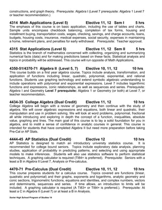 Xavier High School Program of Studies 14
constructions, and graph theory. Prerequisite: Algebra I (Level 7 prerequisite: Algebra 1 Level 7
or teacher recommendation.)
4314 Math Applications (Level 5) Elective 11, 12 Sem I 5 hrs
The emphasis of this course is on basic application, including the use of tables and charts.
Sample units encompass checkbook balancing, completion of tax forms, housing and
installment buying, transportation costs, wages, checking, savings, and charge accounts, loans,
budgets, housing costs, insurance, medical expenses, social security, expenses in maintaining
a home, retirement plans, and penalties for early withdrawal. Prerequisite: Teacher approval.
4315 Stat Applications (Level 5) Elective 11, 12 Sem II 5 hrs
Statistics is the branch of mathematics concerned with collecting, organizing and summarizing
numerical facts (data) and for making predictions based on these facts. Statistical analysis and
topics in probability will be addressed. This course will run opposite of Math Applications.
4350-51/4370-71 Algebra II (Level 5, 7) Elective 10, 11, 12 10 hrs
This course builds on a first year algebra course. Topics include analysis, transformation, and
application of functions including linear, quadratic, polynomial, exponential, and rational
functions. Students use graphing technology and extend symbolic algebraic understanding to
include operations with polynomial and exponential expressions. Level 7 includes logarithmic
functions and expressions, conic relationships, as well as sequences and series. Prerequisite:
Algebra I and Geometry Level 7 prerequisite: Algebra 1 or Geometry (or both) at Level 7, or
teacher recommendation.
4434-35 College Algebra (Dual Credit) Elective 11, 12 10 hrs 
College Algebra will begin with a review of geometry and then continue with the study of
algebra. We will cover algebraic expressions and equations, both linear and quadratic, their
manipulation and use in problem solving. We will look at word problems, polynomial, fractional
all while introducing and exploring in depth the concept of a function, inequalities, absolute
value, graphing and lines. The main goal of this course is to lay a solid foundation for you in
algebra, and to instill a sense of confidence in analytic courses in general. This course is
intended for students that have completed Algebra II but need more preparation before taking
Pre-Cal or AP Stats.
4444-45 AP Statistics (Dual Credit) Elective 12 10 hrs
AP Statistics is designed to match an introductory university statistics course. It is
recommended for college bound seniors. Topics include exploratory data analysis, planning
studies, application of probability in predicting patterns, and selecting and using appropriate
models to make inferences. Students will also use statistics software to perform statistical
techniques. A graphing calculator is required (TI84+ is preferred). Prerequisite: Seniors with a
least a B in Algebra II Level 7, Analysis or Pre-calculus.
4470-71 Pre-Calculus (Dual Credit) Elective 10, 11, 12 10 hrs
This course prepares students for a calculus course. Topics covered are functions (linear,
quadratic and polynomial) and their graphs, exponents and logarithms, analytic geometry and
conic sections, trigonometric functions, equations and identities, and complex numbers, vectors
and determinants, sequences and series. If time allows, an introduction to limits will be
included. A graphing calculator is required (A TI83+ or TI84+ is preferred.). Prerequisite: At
least a C in Algebra II (Level 7) or at least a B in Analysis.
 