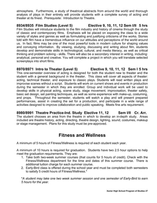 Xavier High School Program of Studies 27
atmosphere. Furthermore, a study of theatrical abstracts from around the world and thorough
analysis of plays in their entirety will provide students with a complete survey of acting and
theater at its finest. Prerequisite: Introduction to Theatre.
8934/8935 Film Studies (Level 5) Elective 9, 10, 11, 12 Sem I/II 5 hrs
Film Studies will introduce students to the film industry and history of cinema through the study
of classic and contemporary films. Emphasis will be placed on exposing the class to a wide
variety of styles and genres as well as formulating and justifying criticisms of the works. Stories
told with film have a tremendous influence on our attitudes and perceptions of the world around
us. In fact, films may be one of the most powerful tools in modern culture for shaping values
and conveying information. By viewing, studying, discussing and writing about film, students
develop and demonstrate skills in technological, cultural, and media literacy, as well as critical
thinking and problem solving - skills. There will also be a secondary interest in writing, including:
analytical, personal and creative. You will complete a project in which you will translate selected
screenplays into short films.
8970/8971 Intro to Theater (Level 5) Elective 9, 10, 11, 12 Sem I 5 hrs
This one-semester overview of acting is designed for both the student new to theater and the
student with a general background in the theater. This class will cover all aspects of theater:
acting, technical theater, and exposure to classic plays. Students will read written plays and
improvise scenes without a script. Students will work on current shows and events in production
during the semester in which they are enrolled. Group and individual work will be used to
develop skills in physical acting, scene study, stage movement, improvisation, theater safety,
basic set design, set painting techniques, as well as some experience with make-up, costuming,
and props. Throughout the semester, students will watch a play and will present prepared
performances, assist in creating the set for a production, and participate in a wide range of
activities designed to improve collaboration and public speaking. Meets fine arts requirement.
8980/8991 Theatre Practice-Ind. Study Elective 11, 12 Sem I/II Cr. Arr.
The student chooses an area from the theatre in which to develop an in-depth study. Areas
included are theatre history, acting, directing, theatre design, lighting, sound, costumes, makeup
or stage management. Plans for this study must be pre-approved.
Fitness and Wellness
A minimum of 5 hours of Fitness/Wellness is required of each student each year.
A minimum of 10 hours is required for graduation. Students have two 2.5 hour options to help
meet the graduation requirements. They are:
1. Take both two-week summer courses (that counts for 5 hours of credit). Check with the
Fitness/Wellness department for the time and dates of this summer course. There is
additional tuition charge for each summer course.
2. Early-Bird class is offered during the school year and must be completed both semesters
to satisfy 5 credit hours of Fitness/Wellness.*
*A student may take one two week summer session and one semester of Early-Bird to earn
5 hours for the year.
 