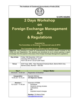 The Institute of Chartered Accountants of India (ICAI)
12 CPE HOURS
2 Days Workshop
on
Foreign Exchange Management
Act
& Regulations
Organized by
The Committee on Economic, Commercial Laws & WTO
&
The Committee for Co-operative and NPO Sectors
Objective: This workshop is aimed at understanding the practical aspects involved in the
FEMA Act and Regulations. The sessions are structured so as to ensure gaining in depth
knowledge from the experts in the areas of the Foreign Exchange Management Legislations.
Day & Date Friday 19th December, 2014 and
Saturday 20th December, 2014
from 9.30 am to 5.30 pm (both days)
Venue ICAI Tower, BKC, Near Standard Chartered Bank, Behind MCA Club,
Bandra (East), Mumbai – 400 050
Day 1 Subject Matter
09.30 am – 10.00 am Registration & Breakfast
Inauguration
10.00 am- 10.15 am
Keynote Address
CA Rajkumar Adukia
Session I
10.15 am – 11.45 am
Overview of FEMA
- framework
- hierarchy among circulars
- notifications
- PN
- Important recent changes
Speaker: CA Manoj Shah
manoj@shahmodi.com
 