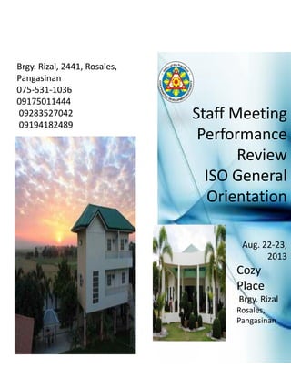 Brgy. Rizal, 2441, Rosales,
Pangasinan
075-531-1036
09175011444
09283527042
09194182489
Aug. 22-23,
2013
Cozy
Place
Brgy. Rizal
Rosales,
Pangasinan
Staff Meeting
Performance
Review
ISO General
Orientation
 