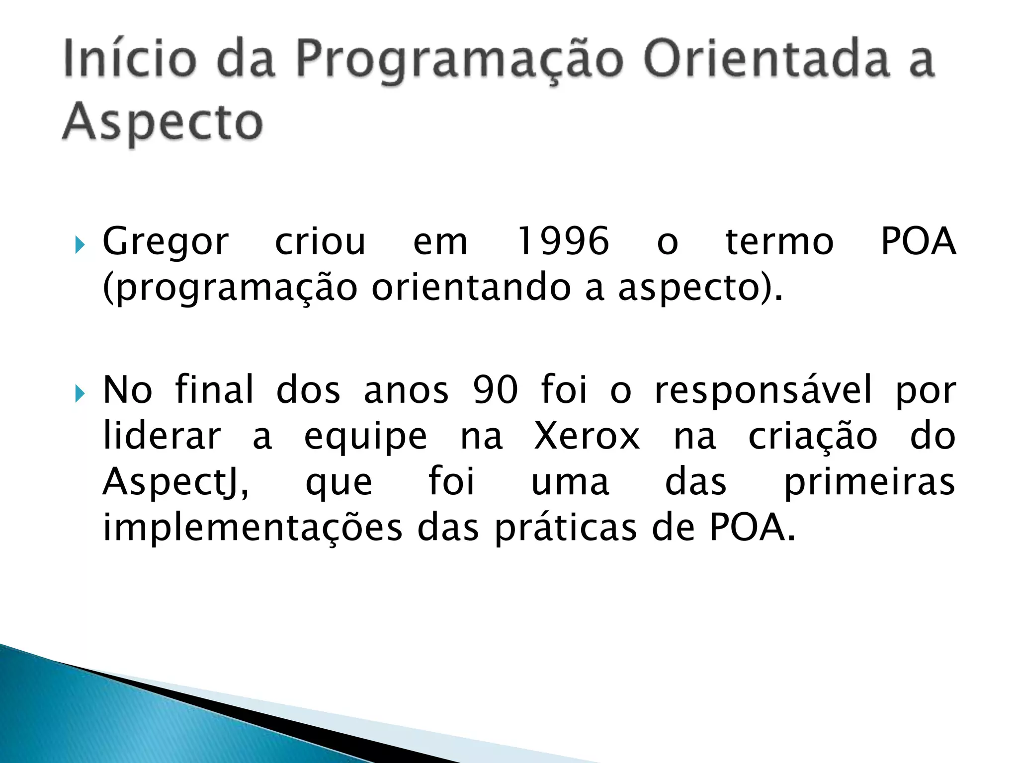  Gregor criou em 1996 o termo POA
(programação orientando a aspecto).
 No final dos anos 90 foi o responsável por
liderar a equipe na Xerox na criação do
AspectJ, que foi uma das primeiras
implementações das práticas de POA.
 