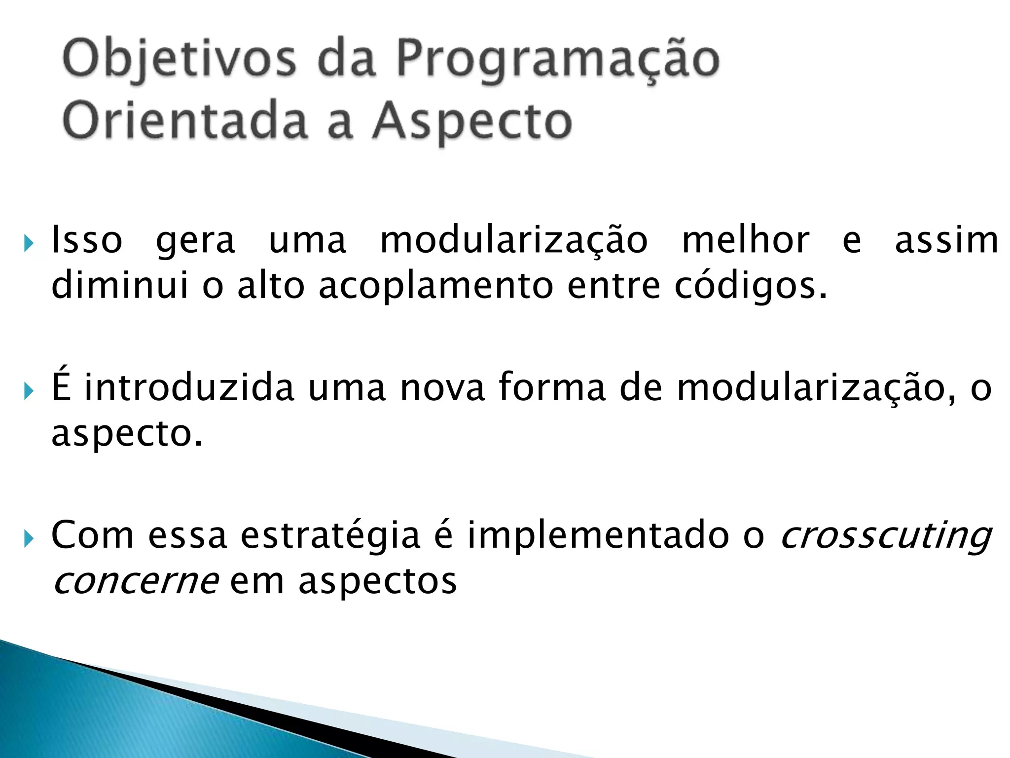  Isso gera uma modularização melhor e assim
diminui o alto acoplamento entre códigos.
 É introduzida uma nova forma de modularização, o
aspecto.
 Com essa estratégia é implementado o crosscuting
concerne em aspectos
 