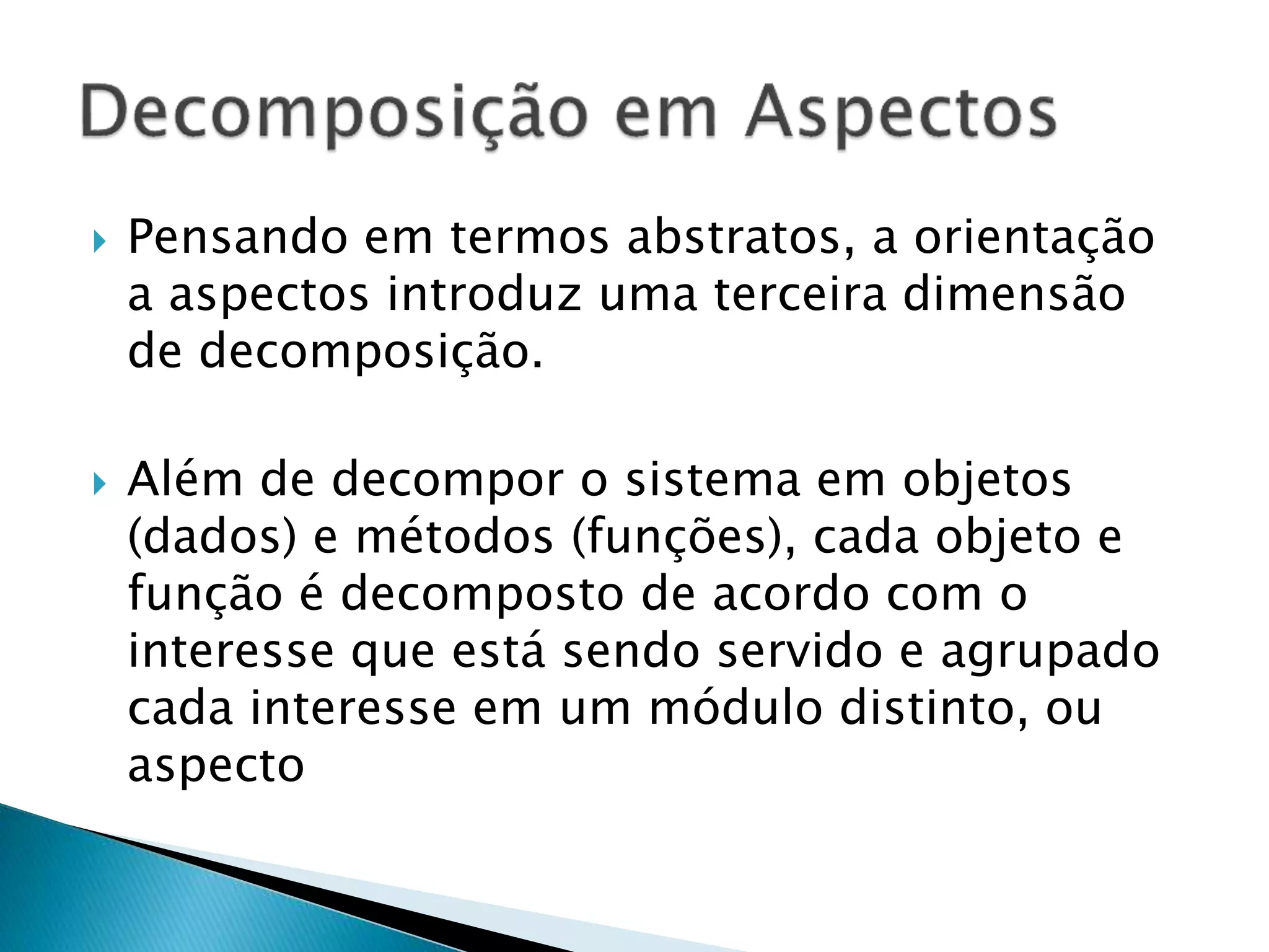  Pensando em termos abstratos, a orientação
a aspectos introduz uma terceira dimensão
de decomposição.
 Além de decompor o sistema em objetos
(dados) e métodos (funções), cada objeto e
função é decomposto de acordo com o
interesse que está sendo servido e agrupado
cada interesse em um módulo distinto, ou
aspecto
 