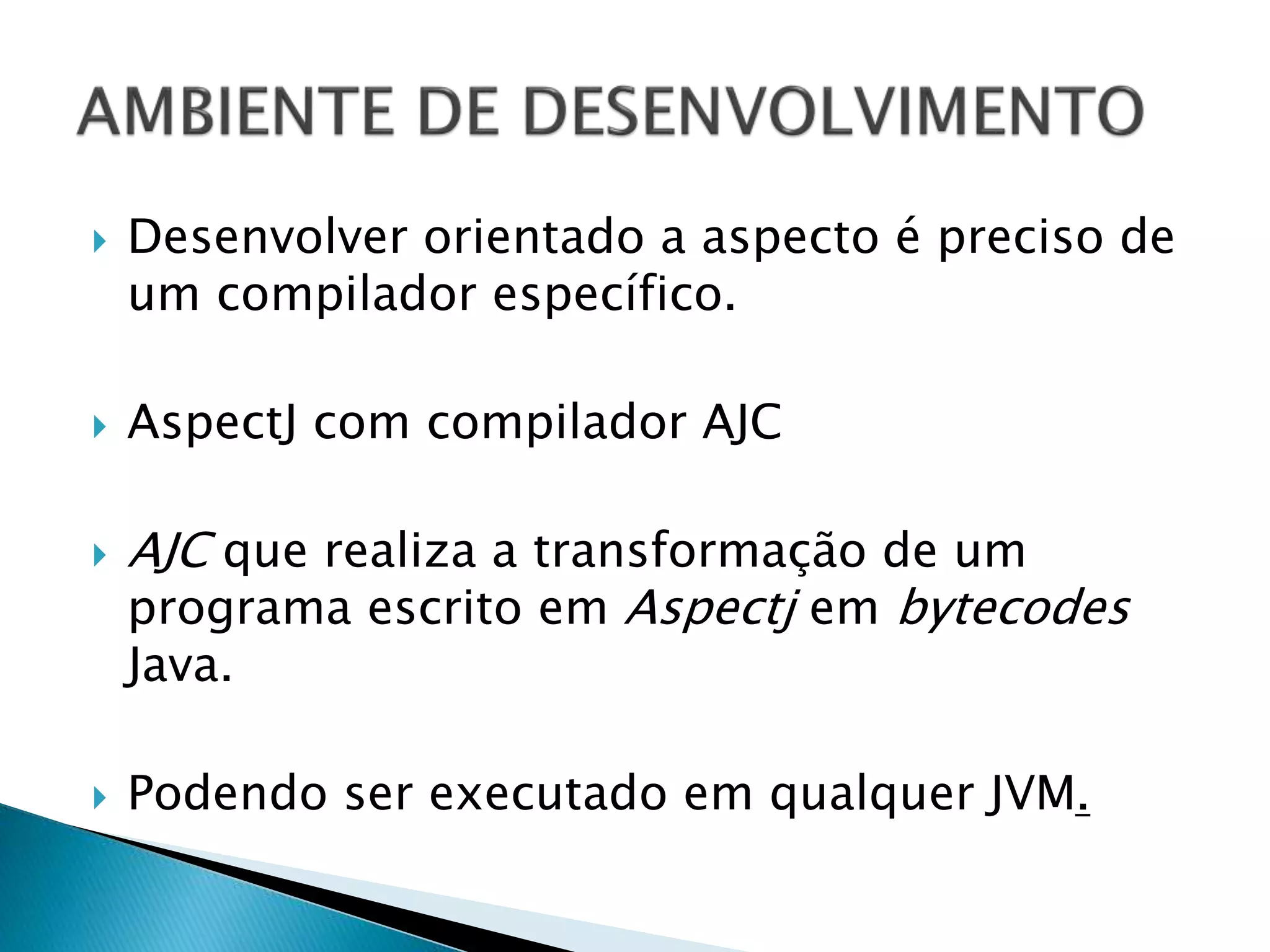  Desenvolver orientado a aspecto é preciso de
um compilador específico.
 AspectJ com compilador AJC
 AJC que realiza a transformação de um
programa escrito em Aspectj em bytecodes
Java.
 Podendo ser executado em qualquer JVM.
 