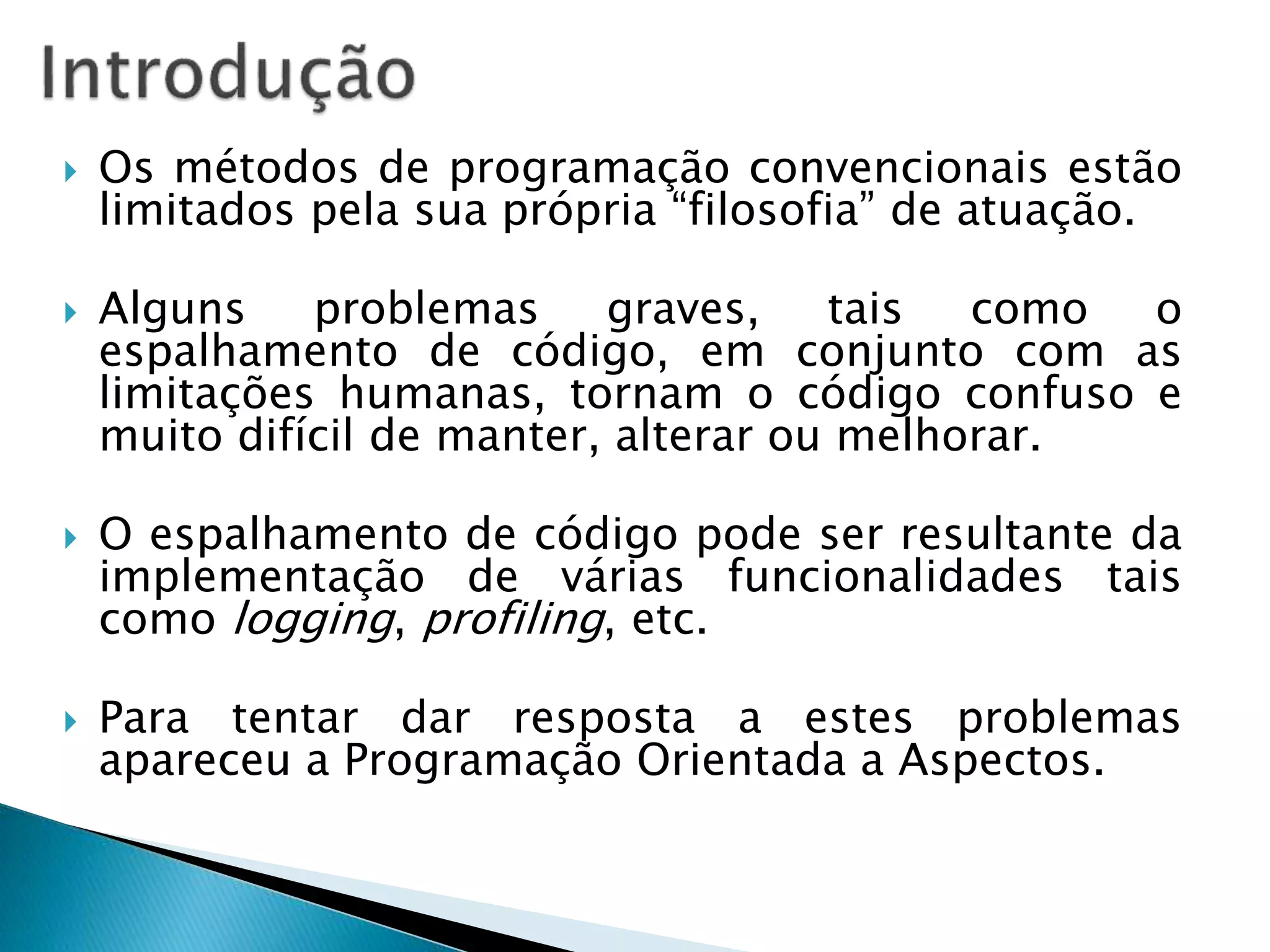  Os métodos de programação convencionais estão
limitados pela sua própria “filosofia” de atuação.
 Alguns problemas graves, tais como o
espalhamento de código, em conjunto com as
limitações humanas, tornam o código confuso e
muito difícil de manter, alterar ou melhorar.
 O espalhamento de código pode ser resultante da
implementação de várias funcionalidades tais
como logging, profiling, etc.
 Para tentar dar resposta a estes problemas
apareceu a Programação Orientada a Aspectos.
 