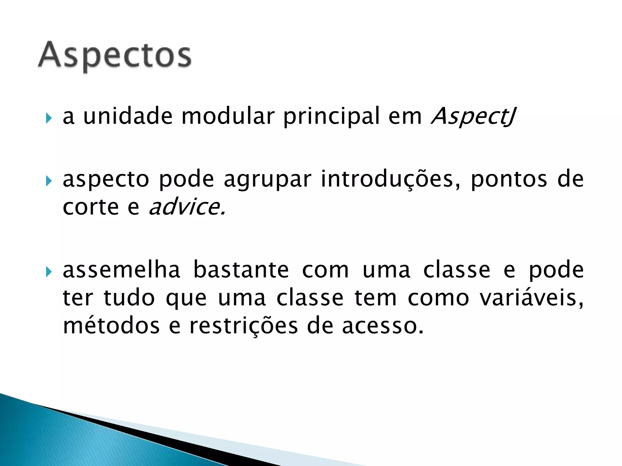  a unidade modular principal em AspectJ
 aspecto pode agrupar introduções, pontos de
corte e advice.
 assemelha bastante com uma classe e pode
ter tudo que uma classe tem como variáveis,
métodos e restrições de acesso.
 