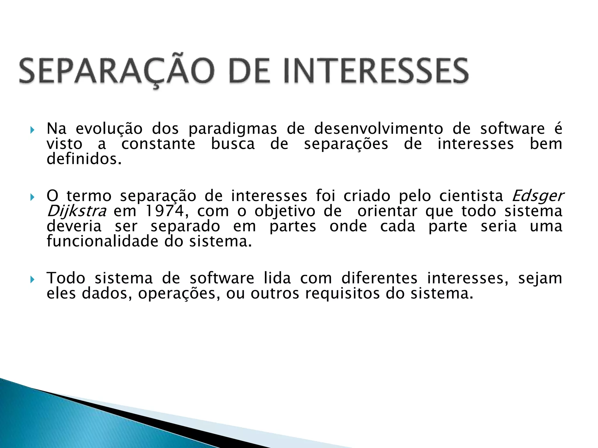  Na evolução dos paradigmas de desenvolvimento de software é
visto a constante busca de separações de interesses bem
definidos.
 O termo separação de interesses foi criado pelo cientista Edsger
Dijkstra em 1974, com o objetivo de orientar que todo sistema
deveria ser separado em partes onde cada parte seria uma
funcionalidade do sistema.
 Todo sistema de software lida com diferentes interesses, sejam
eles dados, operações, ou outros requisitos do sistema.
 