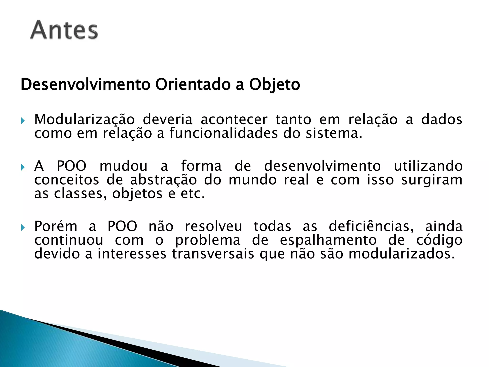 Desenvolvimento Orientado a Objeto
 Modularização deveria acontecer tanto em relação a dados
como em relação a funcionalidades do sistema.
 A POO mudou a forma de desenvolvimento utilizando
conceitos de abstração do mundo real e com isso surgiram
as classes, objetos e etc.
 Porém a POO não resolveu todas as deficiências, ainda
continuou com o problema de espalhamento de código
devido a interesses transversais que não são modularizados.
 