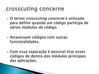  O termo crosscuting concerne é utilizado
para definir quando um código participa de
vários módulos de código.
 Atravessam códigos com outras
funcionalidades.
 Com essa separação é possível tirar esses
códigos de dentro dos módulos principais
das aplicações.
 