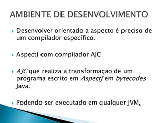  Desenvolver orientado a aspecto é preciso de
um compilador específico.
 AspectJ com compilador AJC
 AJC que realiza a transformação de um
programa escrito em Aspectj em bytecodes
Java.
 Podendo ser executado em qualquer JVM.
 