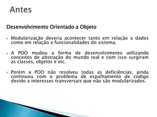 Desenvolvimento Orientado a Objeto
 Modularização deveria acontecer tanto em relação a dados
como em relação a funcionalidades do sistema.
 A POO mudou a forma de desenvolvimento utilizando
conceitos de abstração do mundo real e com isso surgiram
as classes, objetos e etc.
 Porém a POO não resolveu todas as deficiências, ainda
continuou com o problema de espalhamento de código
devido a interesses transversais que não são modularizados.
 