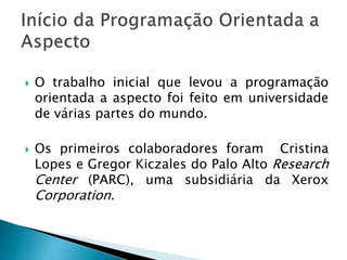  O trabalho inicial que levou a programação
orientada a aspecto foi feito em universidade
de várias partes do mundo.
 Os primeiros colaboradores foram Cristina
Lopes e Gregor Kiczales do Palo Alto Research
Center (PARC), uma subsidiária da Xerox
Corporation.
 