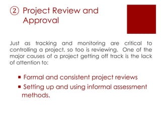 ② Project Review and
Approval
Just as tracking and monitoring are critical to
controlling a project, so too is reviewing. One of the
major causes of a project getting off track is the lack
of attention to:
 Formal and consistent project reviews
 Setting up and using informal assessment
methods.
 