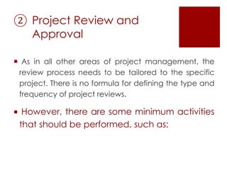 ② Project Review and
Approval
 As in all other areas of project management, the
review process needs to be tailored to the specific
project. There is no formula for defining the type and
frequency of project reviews.
 However, there are some minimum activities
that should be performed, such as:
 