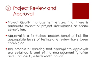 ② Project Review and
Approval
 Project Quality management ensures that there is
adequate review of project deliverables at phase
completion.
 Approval is a formalized process ensuring that the
appropriate levels of testing and review have been
completed.
 The process of ensuring that appropriate approvals
are obtained is part of the management function
and is not strictly a technical function.
 