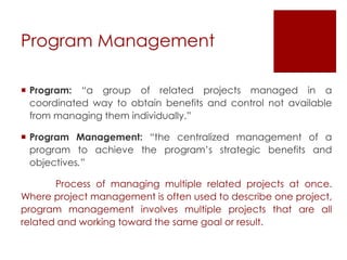 Program Management
 Program: “a group of related projects managed in a
coordinated way to obtain benefits and control not available
from managing them individually.”
 Program Management: “the centralized management of a
program to achieve the program’s strategic benefits and
objectives.”
Process of managing multiple related projects at once.
Where project management is often used to describe one project,
program management involves multiple projects that are all
related and working toward the same goal or result.
 