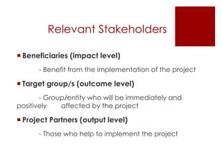 Relevant Stakeholders
 Beneficiaries (impact level)
- Benefit from the implementation of the project
 Target group/s (outcome level)
- Group/entity who will be immediately and
positively affected by the project
 Project Partners (output level)
- Those who help to implement the project
 