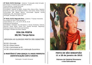 8ª Noite 18/01 Domingo - Subtema: “A educação cristã, formação
dos homens e mulheres para a vida dom de Deus”.
Textos bíblicos> Liturgia Dominical
Dedicada aos Afrodescendentes
Convidados> Pastoral do Negro, Grupos Afros, Blocos Afros, Capoeira,
Esportes em Geral, Comunidade da Vitória, Lions Centro, Norte e Pontal,
Comunidade São Miguel (Barra), Comunidade Sagrada Família
(Sapetinga), CDL, Associação Comercial.
Animação: Ministério de Canto AVA
9ª Noite 19/01 Segunda-feira - Subtema: “A Igreja missionária
anunciadora de Jesus Cristo aos povos”.
Textos bíblicos> At 1, 3-8; Sl 97; Mt 28, 16-20
Dedicada aos Estivadores
Convidados> Sindicatos dos Estivadores e demais Sindicatos; Exército,
Marinha; Polícia Militar, Polícia Civil, Guarda Municipal, Segurança;
Pastoral Litúrgica e Movimento dos Focolares.
Animação> Ministério de Canto Celebrai
DIA DA FESTA
20/01 Terça-feira
DEDICADA AO GLORIOSO MÁRTIR SÃO SEBASTIÃO
00:00 h Alvorada
09:30 h Missa Solene
17:00 h Caminhada de Fé
18:30 h Encerramento com celebração Eucarística
O MARTÍRIO É UMA GRAÇA E A MAIS PERFEITA
IDENTIFICAÇÃO COM O CRISTO.
Realização> Conselho Paroquial
FESTA DE SÃO SEBASTIÃO
11 a 20 de janeiro de 2015
Patrono da Catedral Diocesana
e dos Estivadores
 