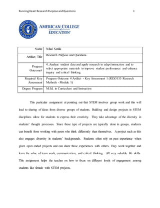 RunningHead:ResearchPurpose andQuestions 1
Name Nihal Senlik
Artifact Title
Research Purpose and Questions
Program
Outcome#
4. Analyze student data and apply research to adapt instruction and to
select appropriate materials to improve student performance and enhance
inquiry and critical thinking.
Required Key
Assessment
Program Outcome 4 Artifact - Key Assessment 1 (RES5153 Research
Methods - Module 1)
Degree Program M.Ed. in Curriculum and Instruction
This particular assignment at pointing out that STEM involves group work and this will
lead to sharing of ideas from diverse groups of students. Building and design projects in STEM
disciplines allow for students to express their creativity. They take advantage of the diversity in
students’ thought processes. Since these type of projects are typically done in groups, students
can benefit from working with peers who think differently than themselves. A project such as this
also engages diversity in students’ backgrounds. Students often rely on past experience when
given open ended projects and can share these experiences with others. They work together and
learn the value of team work, communication, and critical thinking. All very valuable life skills.
This assignment helps the teacher on how to focus on different levels of engagement among
students like female with STEM projects.
 