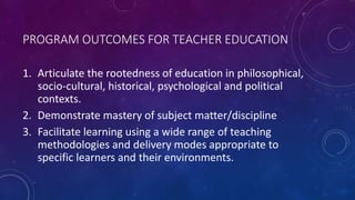 PROGRAM OUTCOMES FOR TEACHER EDUCATION
1. Articulate the rootedness of education in philosophical,
socio-cultural, histori...