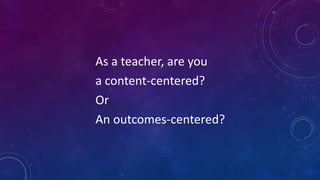 As a teacher, are you
a content-centered?
Or
An outcomes-centered?
 