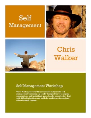 Self
Management



                                             Chris
                                             Walker


  Self Management Workshop
  Chris Walker presents this remarkable tailor made self
  management workshop especially designed for you: helping
  organizations and individuals grow, handle stress better, deal
  with difficult situations and skills for confidence in coaching
  others through change.
 