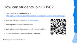 ✓ Join the club as a member! Go to
https://gdsc.community.dev/hilcoe-school-of-computer-science-and-technology.
✓ Join our telegram channel at t.me/dschilcoe.
✓ Participate in club activities actively.
✓ Join a team and build projects to solve a local problem
✓ Submit your project for the Solution Challenge
How can students join GDSC?
 