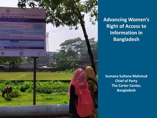 Advancing Women’s
Right of Access to
Information in
Bangladesh
Sumana Sultana Mahmud
Chief of Party
The Carter Center,
Bangladesh
 