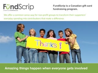 FundScrip is a Canadian gift card
                                              fundraising program.

We ofer a common sense way for non-proft groups to transform their supporters’
everyday spending into contributons that make a diference.




Amazing things happen when everyone gets involved
 