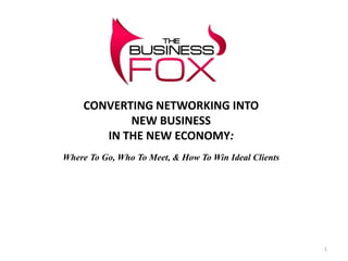 CONVERTING NETWORKING INTO
           NEW BUSINESS
       IN THE NEW ECONOMY:
Where To Go, Who To Meet, & How To Win Ideal Clients




                                                       1
 