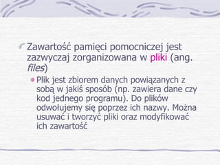 Zawartość pamięci pomocniczej jest zazwyczaj zorganizowana w  pliki  (ang.  files ) Plik jest zbiorem danych powiązanych z sobą w jakiś sposób (np. zawiera dane czy kod jednego programu). Do plików odwołujemy się poprzez ich nazwy. Można usuwać i tworzyć pliki oraz modyfikować ich zawartość 