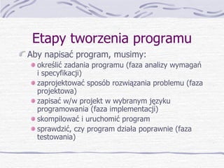 Etapy tworzenia programu Aby napisać program, musimy: określić zadania programu (faza analizy wymagań i specyfikacji) zaprojektować sposób rozwiązania problemu (faza projektowa) zapisać w/w projekt w wybranym języku programowania (faza implementacji) skompilować i uruchomić program sprawdzić, czy program działa poprawnie (faza testowania) 