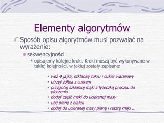 Elementy algorytmów Sposób opisu algorytmów musi pozwalać na wyrażenie: sekwencyjności opisujemy kolejne kroki. Kroki muszą być wykonywane w takiej kolejności, w jakiej zostały zapisane: weź 4 jajka, szklankę cukru i cukier waniliowy utrzyj żółtka z cukrem przygotuj szklankę mąki z łyżeczką proszku do pieczenia dodaj część mąki do ucieranej masy ubij pianę z białek  dodaj do ucieranej masy pianę i resztę mąki ... 
