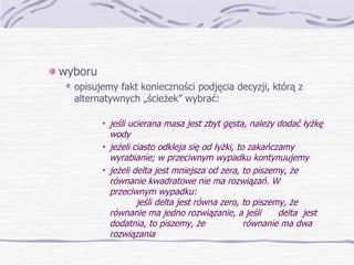 wyboru opisujemy fakt konieczności podjęcia decyzji, którą z alternatywnych „ścieżek” wybrać: jeśli ucierana masa jest zbyt gęsta, należy dodać łyżkę wody jeżeli ciasto odkleja się od łyżki, to zakańczamy wyrabianie; w przeciwnym wypadku kontynuujemy jeżeli delta jest mniejsza od zera, to piszemy, że równanie kwadratowe nie ma rozwiązań. W przeciwnym wypadku: jeśli delta jest równa zero, to piszemy, że  równanie ma jedno rozwiązanie, a jeśli  delta  jest dodatnia, to piszemy, że  równanie ma dwa rozwiązania 