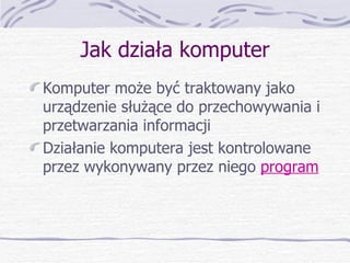 Jak działa komputer Komputer może być traktowany jako urządzenie służące do przechowywania i przetwarzania informacji Działanie komputera jest kontrolowane przez wykonywany przez niego  program 
