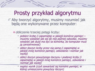 Prosty przykład algorytmu Aby tworzyć algorytmy, musimy rozumieć jak będą one wykonywane przez komputer: obliczenie trzeciej potęgi liczby: pobierz liczbę (i zapamiętaj w jakiejś komórce pamięci – musimy wiedzieć jak się do niej później odwołać, musimy wiedzieć jak duża ma być ta komórka, bo komputer musi ją zarezerwować) oblicz iloczyn liczby przez nią samą (i zapamiętaj w jakiejś innej komórce pamięci, odwołanie i rozmiar jak wyżej) oblicz iloczyn powyższego iloczynu i podanej liczby (i zapamiętaj w jakiejś innej komórce pamięci, odwołanie i rozmiar jak wyżej) wypisz wynik (czyli zawartość tej komórki pamięci, w której umieszczono powyższy iloczyn) 