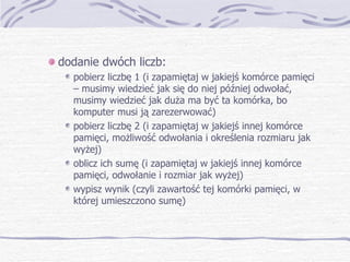 dodanie dwóch liczb: pobierz liczbę 1 (i zapamiętaj w jakiejś komórce pamięci – musimy wiedzieć jak się do niej później odwołać, musimy wiedzieć jak duża ma być ta komórka, bo komputer musi ją zarezerwować) pobierz liczbę 2 (i zapamiętaj w jakiejś innej komórce pamięci, możliwość odwołania i określenia rozmiaru jak wyżej) oblicz ich sumę (i zapamiętaj w jakiejś innej komórce pamięci, odwołanie i rozmiar jak wyżej) wypisz wynik (czyli zawartość tej komórki pamięci, w której umieszczono sumę) 