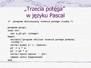 „ Trzecia potęga”  w języku Pascal (*  program obliczajacy trzecia potege liczby *) program prog1; uses crt; var a,p2,p3: integer; begin writeln('program oblicza trzecia potege podanej liczby'); write('podaj a:'); read(a); p2 := a * a; p3 := p2 * a; write('wynik wynosi ', p3); repeat until keypressed; end. 