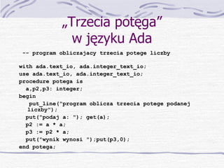 „ Trzecia potęga” w języku Ada -- program obliczajacy trzecia potege liczby with ada.text_io, ada.integer_text_io; use ada.text_io, ada.integer_text_io; procedure potega is a,p2,p3: integer; begin put_line("program oblicza trzecia potege podanej liczby"); put("podaj a: "); get(a); p2 := a * a; p3 := p2 * a; put("wynik wynosi ");put(p3,0);  end potega; 