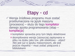 Etapy - cd Wersja źródłowa programu musi zostać przetłumaczona na język maszyny (procesora) – służy do tego  kompilator  danego języka programowania (etap –  kompilacja ) kompilator sprawdza przy tym błędy składniowe skompilowana wersja (zazwyczaj zapisywana w pliku na dysku jako tzw. plik obiektowy -  object file ) jest już w języku maszynowym, ale jest jeszcze niepełna – musi zostać połączona z bibliotekami 