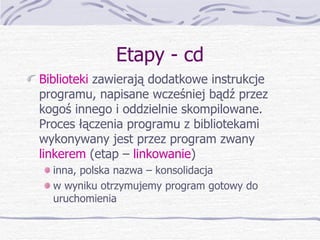 Etapy - cd Biblioteki  zawierają dodatkowe instrukcje programu, napisane wcześniej bądź przez kogoś innego i oddzielnie skompilowane. Proces łączenia programu z bibliotekami wykonywany jest przez program zwany  linkerem  (etap –  linkowanie ) inna, polska nazwa – konsolidacja w wyniku otrzymujemy program gotowy do uruchomienia 